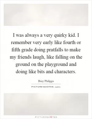 I was always a very quirky kid. I remember very early like fourth or fifth grade doing pratfalls to make my friends laugh, like falling on the ground on the playground and doing like bits and characters Picture Quote #1