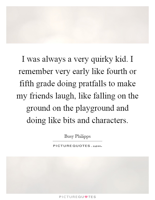 I was always a very quirky kid. I remember very early like fourth or fifth grade doing pratfalls to make my friends laugh, like falling on the ground on the playground and doing like bits and characters Picture Quote #1