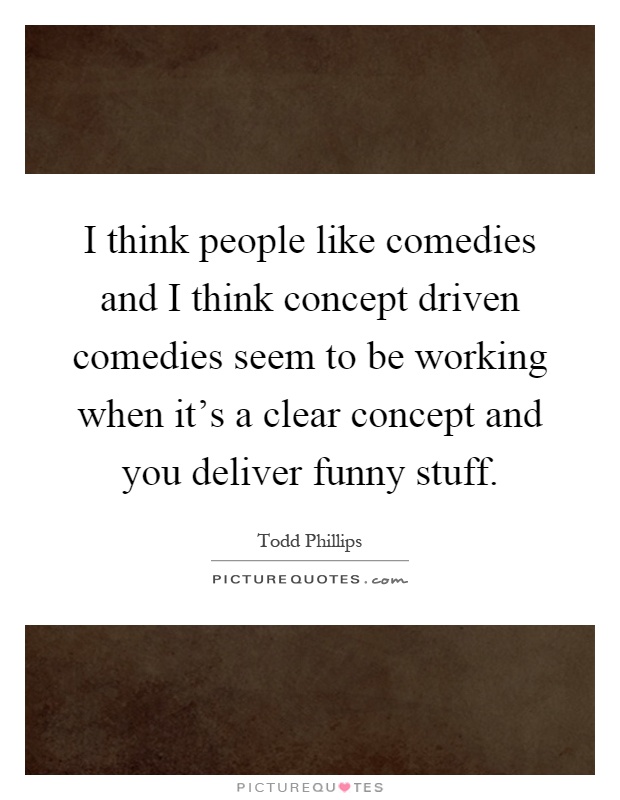 I think people like comedies and I think concept driven comedies seem to be working when it's a clear concept and you deliver funny stuff Picture Quote #1