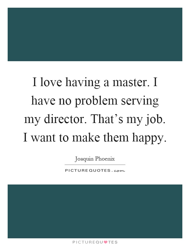 I love having a master. I have no problem serving my director. That's my job. I want to make them happy Picture Quote #1