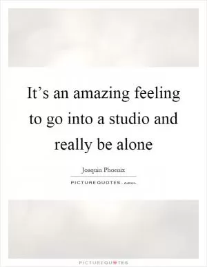 It’s an amazing feeling to go into a studio and really be alone Picture Quote #1
