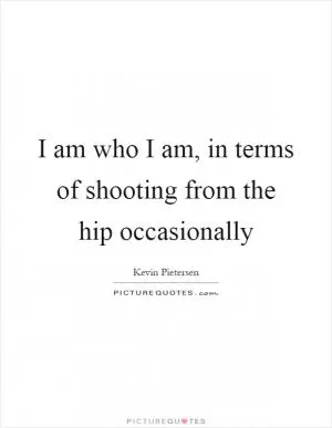 I am who I am, in terms of shooting from the hip occasionally Picture Quote #1