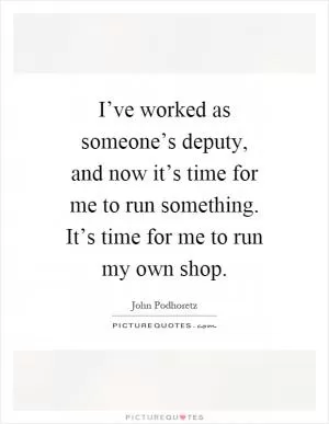 I’ve worked as someone’s deputy, and now it’s time for me to run something. It’s time for me to run my own shop Picture Quote #1