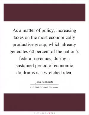 As a matter of policy, increasing taxes on the most economically productive group, which already generates 60 percent of the nation’s federal revenues, during a sustained period of economic doldrums is a wretched idea Picture Quote #1