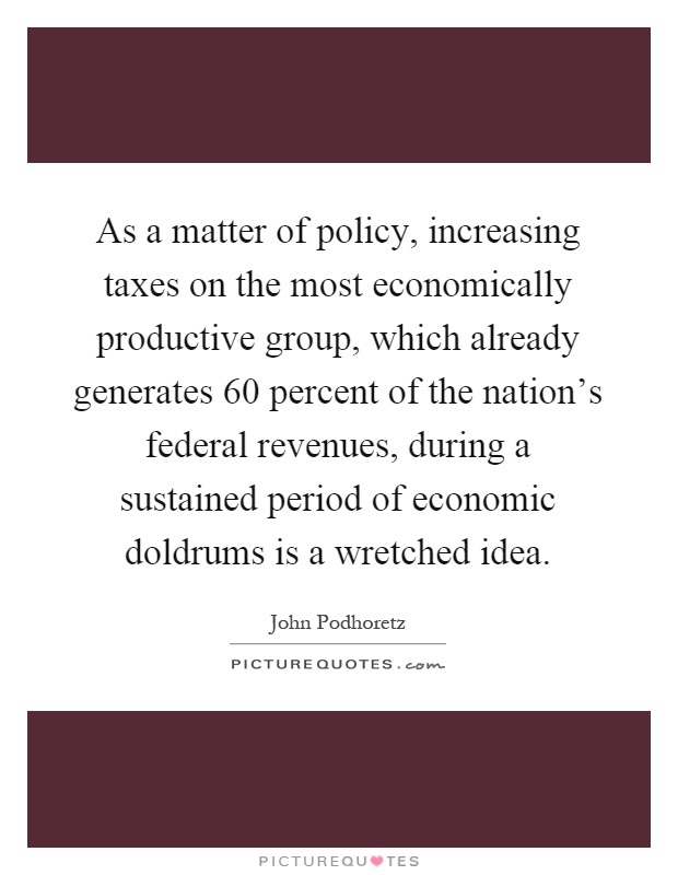 As a matter of policy, increasing taxes on the most economically productive group, which already generates 60 percent of the nation's federal revenues, during a sustained period of economic doldrums is a wretched idea Picture Quote #1