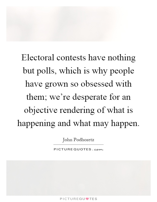 Electoral contests have nothing but polls, which is why people have grown so obsessed with them; we're desperate for an objective rendering of what is happening and what may happen Picture Quote #1