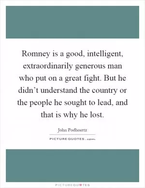 Romney is a good, intelligent, extraordinarily generous man who put on a great fight. But he didn’t understand the country or the people he sought to lead, and that is why he lost Picture Quote #1
