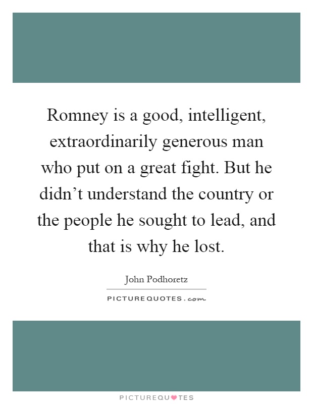 Romney is a good, intelligent, extraordinarily generous man who put on a great fight. But he didn't understand the country or the people he sought to lead, and that is why he lost Picture Quote #1