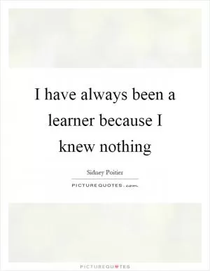 I have always been a learner because I knew nothing Picture Quote #1