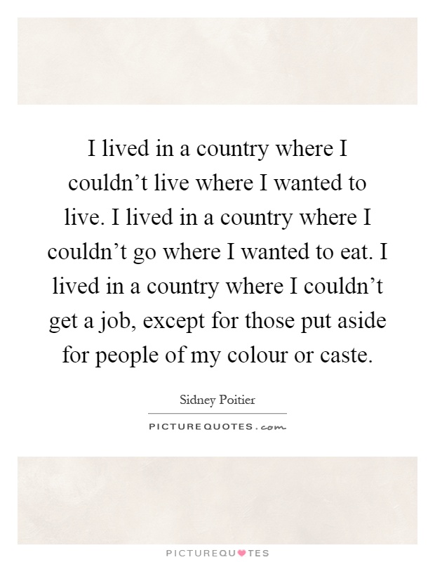 I lived in a country where I couldn't live where I wanted to live. I lived in a country where I couldn't go where I wanted to eat. I lived in a country where I couldn't get a job, except for those put aside for people of my colour or caste Picture Quote #1
