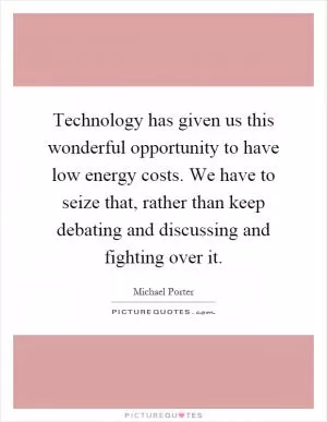 Technology has given us this wonderful opportunity to have low energy costs. We have to seize that, rather than keep debating and discussing and fighting over it Picture Quote #1