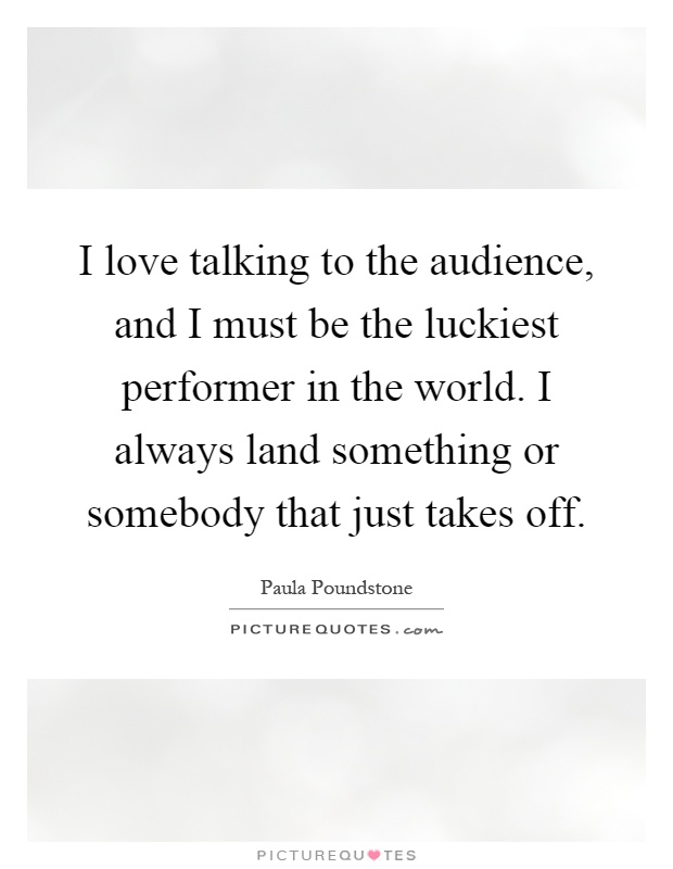 I love talking to the audience, and I must be the luckiest performer in the world. I always land something or somebody that just takes off Picture Quote #1