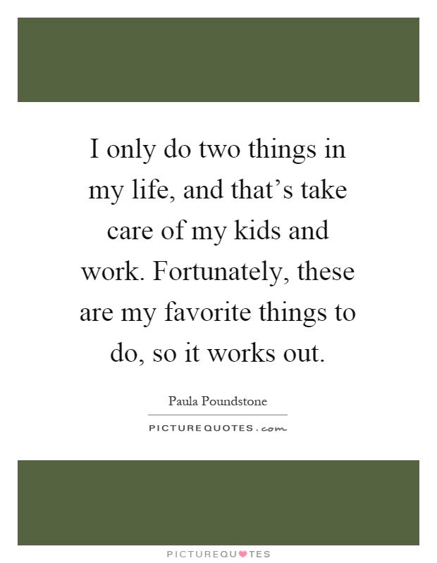 I only do two things in my life, and that's take care of my kids and work. Fortunately, these are my favorite things to do, so it works out Picture Quote #1