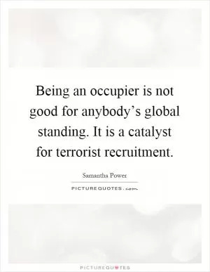 Being an occupier is not good for anybody’s global standing. It is a catalyst for terrorist recruitment Picture Quote #1