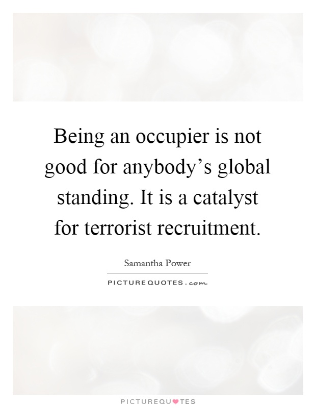 Being an occupier is not good for anybody's global standing. It is a catalyst for terrorist recruitment Picture Quote #1