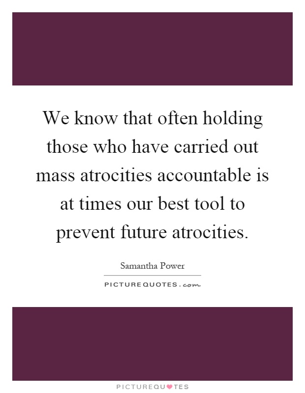 We know that often holding those who have carried out mass atrocities accountable is at times our best tool to prevent future atrocities Picture Quote #1