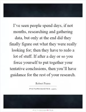 I’ve seen people spend days, if not months, researching and gathering data, but only at the end did they finally figure out what they were really looking for; then they have to redo a lot of stuff. If after a day or so you force yourself to put together your tentative conclusions, then you’ll have guidance for the rest of your research Picture Quote #1
