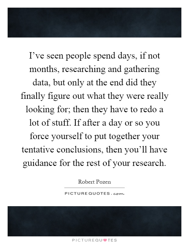 I've seen people spend days, if not months, researching and gathering data, but only at the end did they finally figure out what they were really looking for; then they have to redo a lot of stuff. If after a day or so you force yourself to put together your tentative conclusions, then you'll have guidance for the rest of your research Picture Quote #1