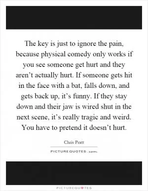The key is just to ignore the pain, because physical comedy only works if you see someone get hurt and they aren’t actually hurt. If someone gets hit in the face with a bat, falls down, and gets back up, it’s funny. If they stay down and their jaw is wired shut in the next scene, it’s really tragic and weird. You have to pretend it doesn’t hurt Picture Quote #1