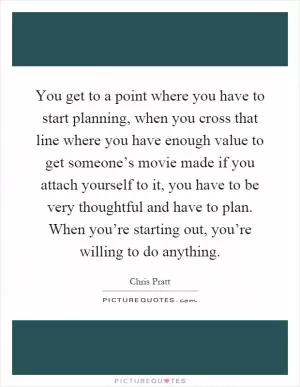 You get to a point where you have to start planning, when you cross that line where you have enough value to get someone’s movie made if you attach yourself to it, you have to be very thoughtful and have to plan. When you’re starting out, you’re willing to do anything Picture Quote #1
