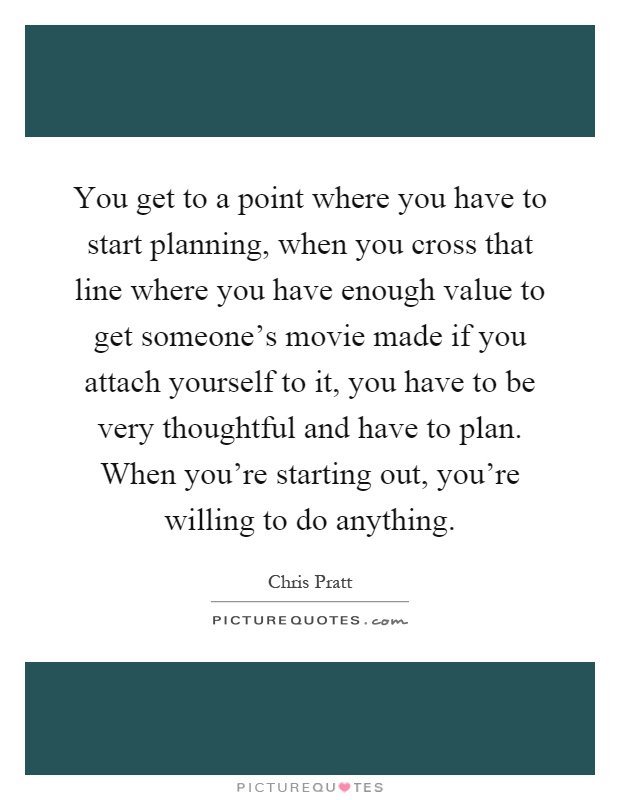 You get to a point where you have to start planning, when you cross that line where you have enough value to get someone's movie made if you attach yourself to it, you have to be very thoughtful and have to plan. When you're starting out, you're willing to do anything Picture Quote #1