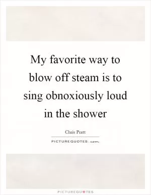 My favorite way to blow off steam is to sing obnoxiously loud in the shower Picture Quote #1