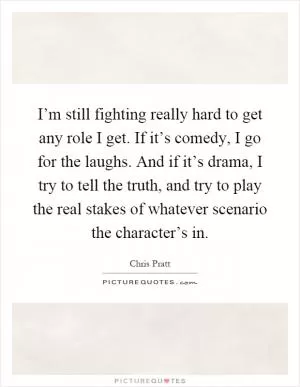 I’m still fighting really hard to get any role I get. If it’s comedy, I go for the laughs. And if it’s drama, I try to tell the truth, and try to play the real stakes of whatever scenario the character’s in Picture Quote #1
