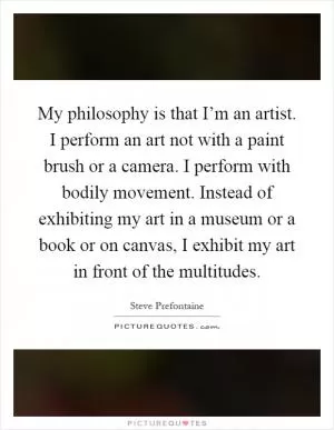 My philosophy is that I’m an artist. I perform an art not with a paint brush or a camera. I perform with bodily movement. Instead of exhibiting my art in a museum or a book or on canvas, I exhibit my art in front of the multitudes Picture Quote #1