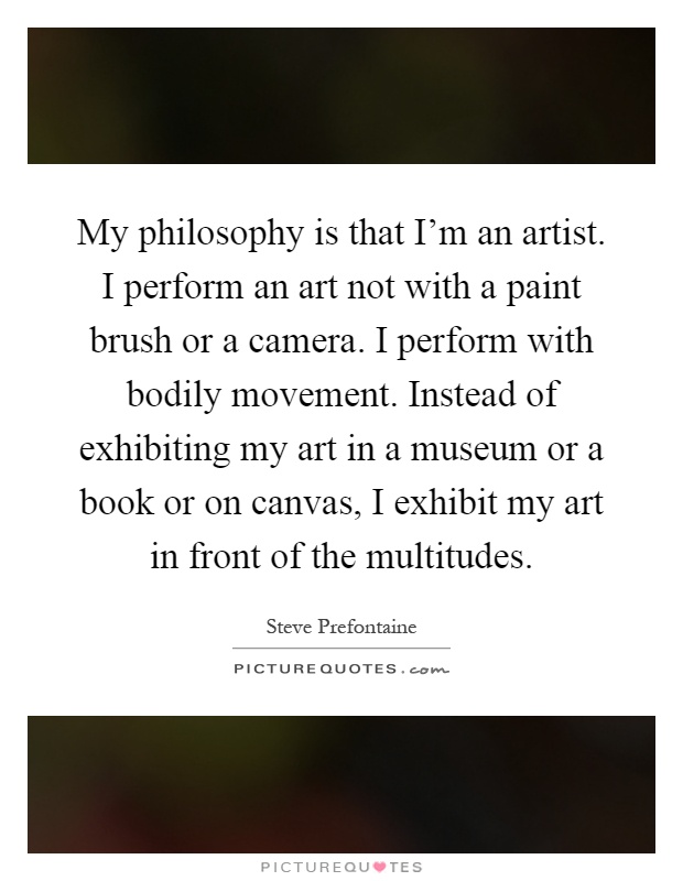 My philosophy is that I'm an artist. I perform an art not with a paint brush or a camera. I perform with bodily movement. Instead of exhibiting my art in a museum or a book or on canvas, I exhibit my art in front of the multitudes Picture Quote #1