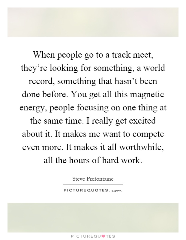 When people go to a track meet, they're looking for something, a world record, something that hasn't been done before. You get all this magnetic energy, people focusing on one thing at the same time. I really get excited about it. It makes me want to compete even more. It makes it all worthwhile, all the hours of hard work Picture Quote #1