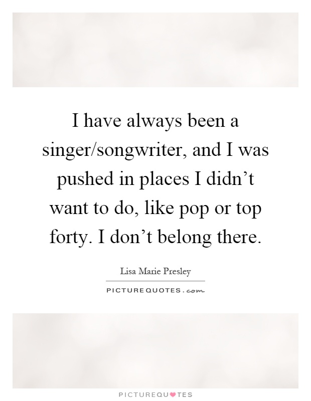 I have always been a singer/songwriter, and I was pushed in places I didn't want to do, like pop or top forty. I don't belong there Picture Quote #1