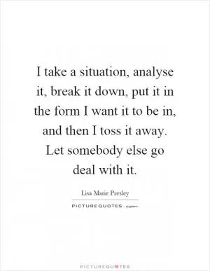 I take a situation, analyse it, break it down, put it in the form I want it to be in, and then I toss it away. Let somebody else go deal with it Picture Quote #1