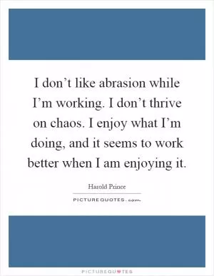 I don’t like abrasion while I’m working. I don’t thrive on chaos. I enjoy what I’m doing, and it seems to work better when I am enjoying it Picture Quote #1