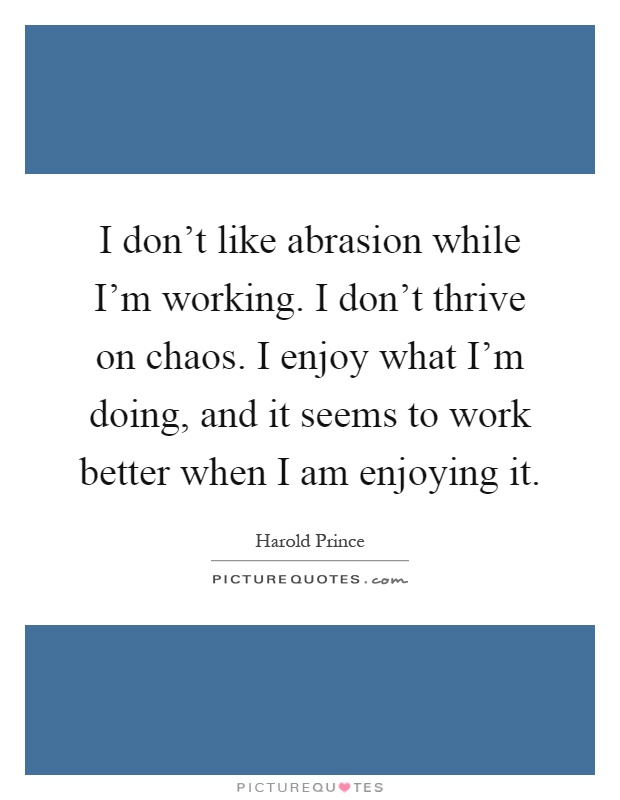 I don't like abrasion while I'm working. I don't thrive on chaos. I enjoy what I'm doing, and it seems to work better when I am enjoying it Picture Quote #1