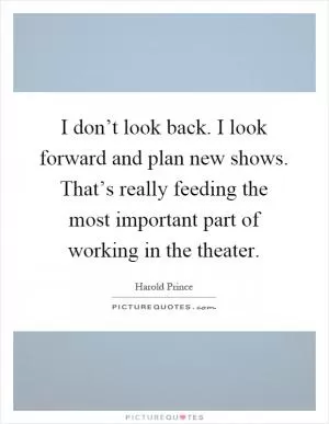 I don’t look back. I look forward and plan new shows. That’s really feeding the most important part of working in the theater Picture Quote #1