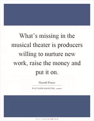 What’s missing in the musical theater is producers willing to nurture new work, raise the money and put it on Picture Quote #1