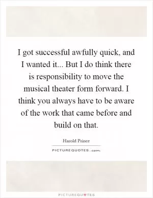 I got successful awfully quick, and I wanted it... But I do think there is responsibility to move the musical theater form forward. I think you always have to be aware of the work that came before and build on that Picture Quote #1