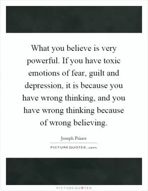 What you believe is very powerful. If you have toxic emotions of fear, guilt and depression, it is because you have wrong thinking, and you have wrong thinking because of wrong believing Picture Quote #1
