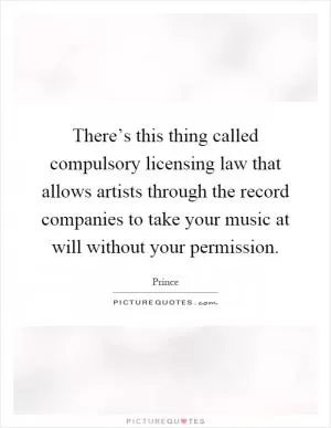 There’s this thing called compulsory licensing law that allows artists through the record companies to take your music at will without your permission Picture Quote #1