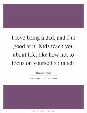 I love being a dad, and I’m good at it. Kids teach you about life, like how not to focus on yourself so much Picture Quote #1