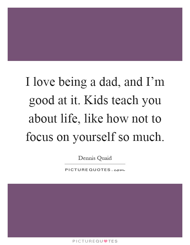 I love being a dad, and I'm good at it. Kids teach you about life, like how not to focus on yourself so much Picture Quote #1