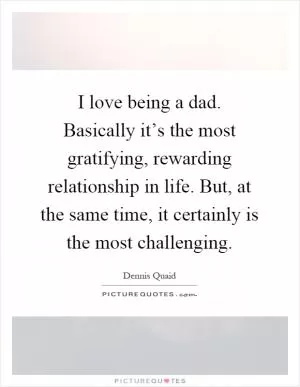 I love being a dad. Basically it’s the most gratifying, rewarding relationship in life. But, at the same time, it certainly is the most challenging Picture Quote #1