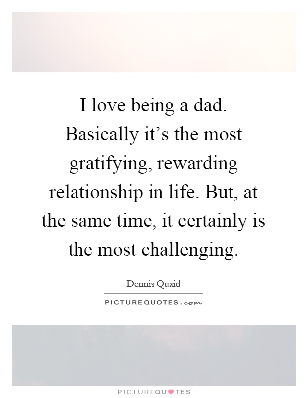 I love being a dad. Basically it's the most gratifying, rewarding relationship in life. But, at the same time, it certainly is the most challenging Picture Quote #1