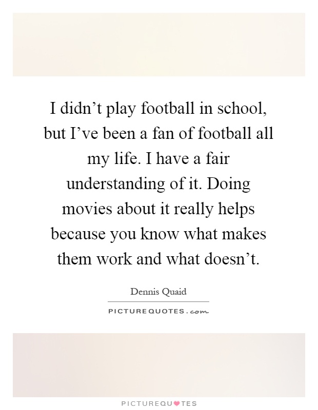 I didn't play football in school, but I've been a fan of football all my life. I have a fair understanding of it. Doing movies about it really helps because you know what makes them work and what doesn't Picture Quote #1