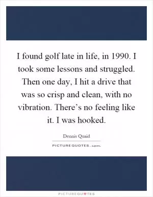 I found golf late in life, in 1990. I took some lessons and struggled. Then one day, I hit a drive that was so crisp and clean, with no vibration. There’s no feeling like it. I was hooked Picture Quote #1