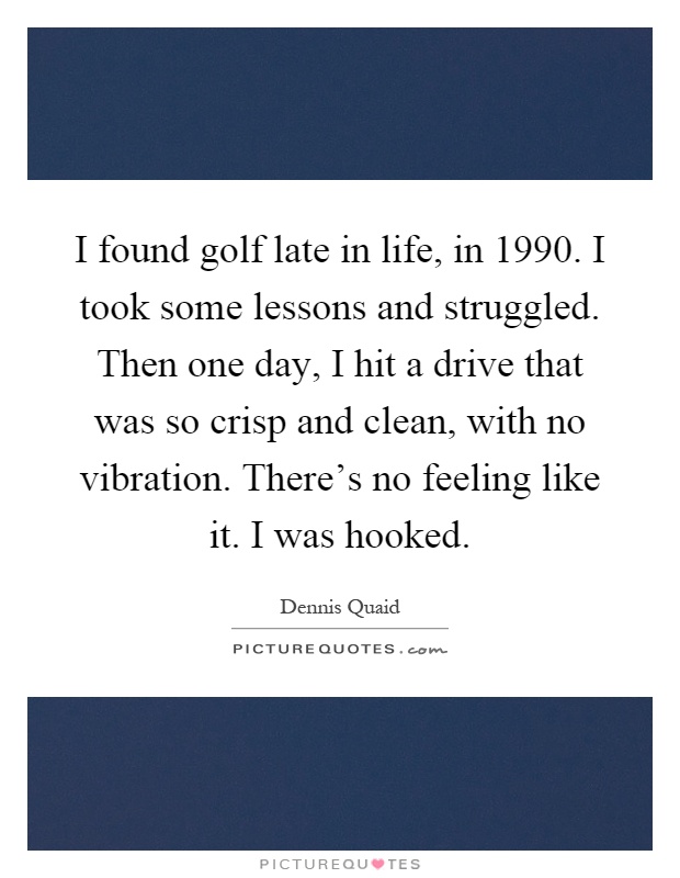 I found golf late in life, in 1990. I took some lessons and struggled. Then one day, I hit a drive that was so crisp and clean, with no vibration. There's no feeling like it. I was hooked Picture Quote #1