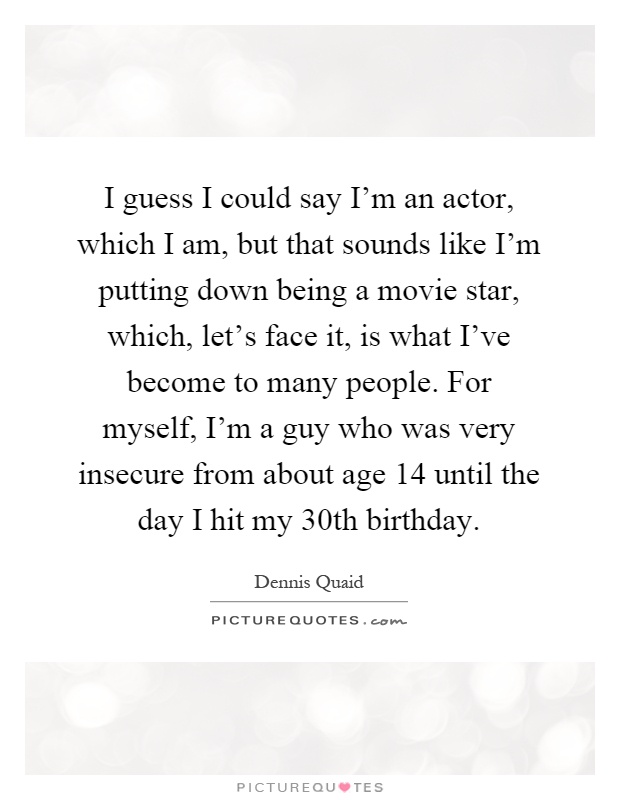 I guess I could say I'm an actor, which I am, but that sounds like I'm putting down being a movie star, which, let's face it, is what I've become to many people. For myself, I'm a guy who was very insecure from about age 14 until the day I hit my 30th birthday Picture Quote #1