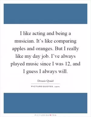 I like acting and being a musician. It’s like comparing apples and oranges. But I really like my day job. I’ve always played music since I was 12, and I guess I always will Picture Quote #1
