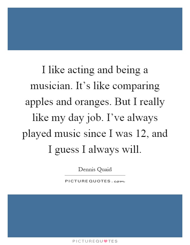 I like acting and being a musician. It's like comparing apples and oranges. But I really like my day job. I've always played music since I was 12, and I guess I always will Picture Quote #1