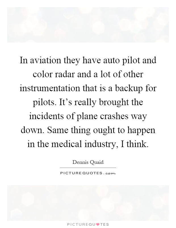 In aviation they have auto pilot and color radar and a lot of other instrumentation that is a backup for pilots. It's really brought the incidents of plane crashes way down. Same thing ought to happen in the medical industry, I think Picture Quote #1